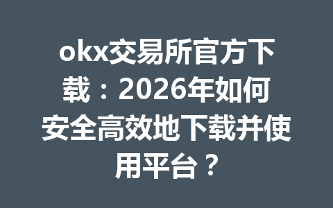 okx交易所官方下载:2026年如何安全高效地下载并使用平台?