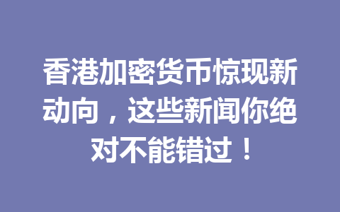 香港加密货币惊现新动向，这些新闻你绝对不能错过！