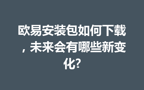 欧易安装包如何下载,未来会有哪些新变化?