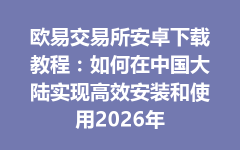 欧易交易所安卓下载教程:如何在中国大陆实现高效安装和使用2026年