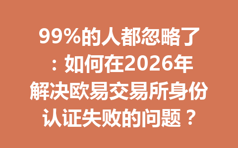 99%的人都忽略了：如何在2026年解决欧易交易所身份认证失败的问题？